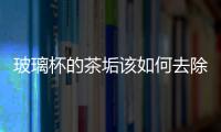 玻璃杯的茶垢該如何去除  如何挑選優(yōu)異的玻璃茶杯,行業(yè)資訊