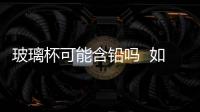 玻璃杯可能含鉛嗎  如何判斷玻璃杯是否含鉛,行業(yè)資訊