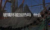 玻璃杯能加熱嗎  什么玻璃器皿可以放微波爐加熱,行業資訊