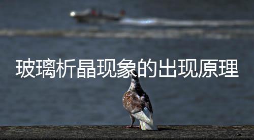 玻璃析晶現(xiàn)象的出現(xiàn)原理  玻璃析晶現(xiàn)象有哪些應(yīng)用,行業(yè)資訊