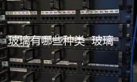 玻璃有哪些種類  玻璃分幾種類型,行業(yè)資訊