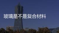 玻璃是不是復(fù)合材料  玻璃的生產(chǎn)工藝方法,行業(yè)資訊