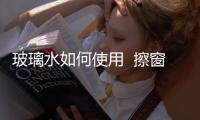 玻璃水如何使用  擦窗戶用的玻璃水和汽車的玻璃水是一個東西嗎,行業資訊