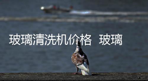 玻璃清洗機價格  玻璃清洗機性能參數,行業資訊