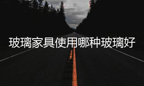 玻璃家具使用哪種玻璃好  玻璃家具的清潔保養(yǎng)方法,行業(yè)資訊