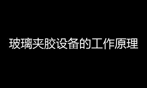 玻璃夾膠設(shè)備的工作原理  PVB夾層玻璃的五大特點(diǎn),行業(yè)資訊