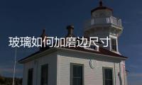 玻璃如何加磨邊尺寸  玻璃磨邊機的磨邊標準,行業資訊