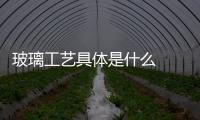 玻璃工藝具體是什么  玻璃生產工藝有幾種,行業資訊