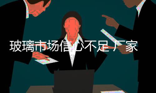 玻璃市場(chǎng)信心不足 廠家挺價(jià)運(yùn)行,行業(yè)資訊