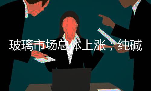 玻璃市場總體上漲；純堿市場盤整為主,市場研究