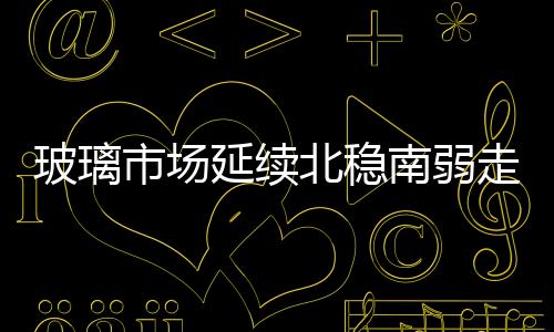 玻璃市場延續北穩南弱走勢，市場信心不佳,行業資訊
