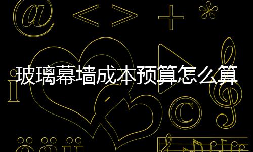 玻璃幕墻成本預算怎么算？,行業資訊