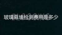 玻璃幕墻檢測費用是多少  建筑幕墻需要做什么檢測,行業資訊
