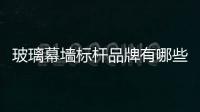 玻璃幕墻標桿品牌有哪些  玻璃原片規格有幾種,行業資訊