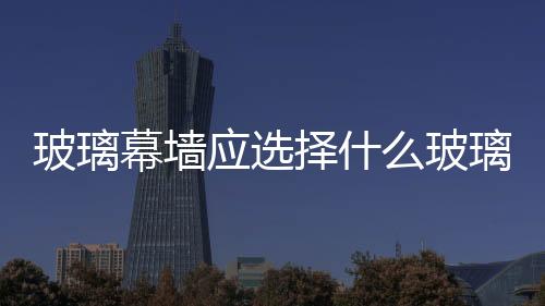 玻璃幕墻應選擇什么玻璃  玻璃幕墻如何做日常維護,行業資訊