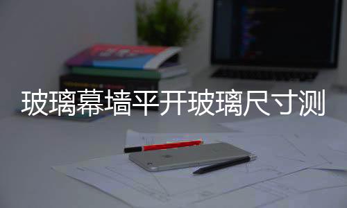 玻璃幕墻平開玻璃尺寸測量  窗戶玻璃尺寸怎么量,行業資訊