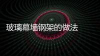 玻璃幕墻鋼架的做法  幕墻玻璃怎樣維護保養(yǎng),行業(yè)資訊
