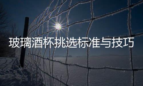 玻璃酒杯挑選標準與技巧  玻璃杯有什么選購的技巧,行業資訊