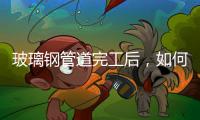 玻璃鋼管道完工后，如何進行驗收工作？