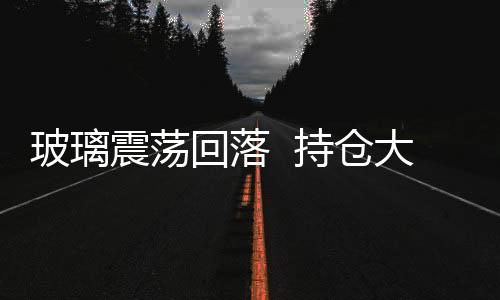 玻璃震蕩回落  持倉大幅減少,行業(yè)資訊