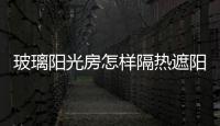 玻璃陽(yáng)光房怎樣隔熱遮陽(yáng)  怎樣選定玻璃陽(yáng)光房設(shè)計(jì),行業(yè)資訊