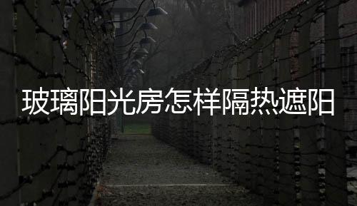 玻璃陽光房怎樣隔熱遮陽  怎樣選定玻璃陽光房設計,行業資訊