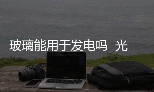 玻璃能用于發電嗎  光電玻璃的應用有哪些,行業資訊