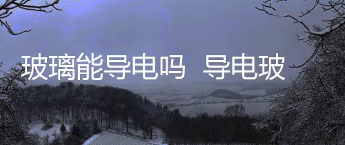 玻璃能導(dǎo)電嗎  導(dǎo)電玻璃的用途,行業(yè)資訊