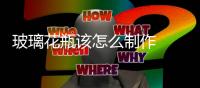 玻璃花瓶該怎么制作  玻璃花瓶做家庭裝飾好不好,行業(yè)資訊