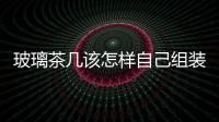 玻璃茶幾該怎樣自己組裝  玻璃家具有哪些保養(yǎng)常識(shí),行業(yè)資訊