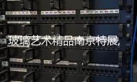 玻璃藝術精品南京特展,行業資訊