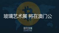 玻璃藝術展 將在澳門公開,行業資訊