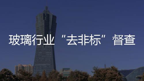 玻璃行業“去非標”督查進行中，或推動成品玻璃價格上漲,行業資訊