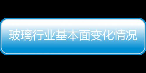 玻璃行業基本面變化情況，趕緊來看看吧！,行業資訊
