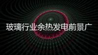 玻璃行業余熱發電前景廣闊,行業資訊