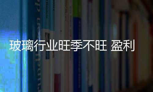玻璃行業旺季不旺 盈利明顯減少
