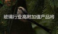 玻璃行業(yè)高附加值產(chǎn)品將取得高速成長,行業(yè)資訊
