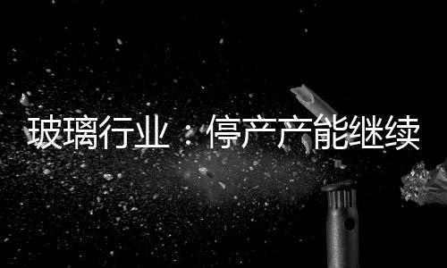 玻璃行業：停產產能繼續增加,市場研究