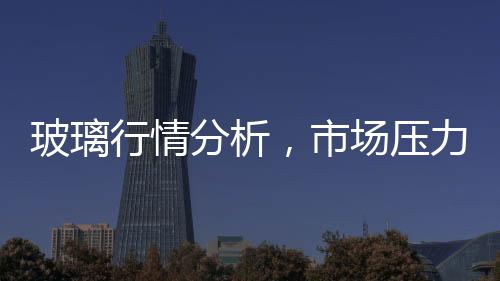 玻璃行情分析，市場壓力逐漸減輕,行業資訊