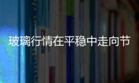 玻璃行情在平穩中走向節前尾聲,行業資訊