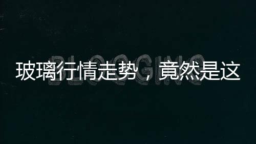 玻璃行情走勢，竟然是這樣的？,行業資訊