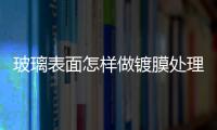 玻璃表面怎樣做鍍膜處理  玻璃上的臟東西怎么清除,行業資訊