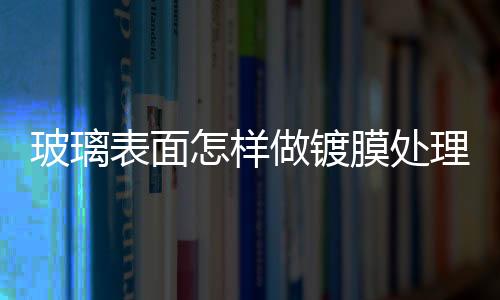 玻璃表面怎樣做鍍膜處理  玻璃上的臟東西怎么清除,行業資訊