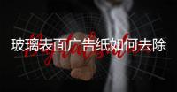 玻璃表面廣告紙如何去除  貼在玻璃上的廣告怎么撕,行業資訊