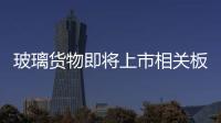 玻璃貨物即將上市相關板塊提前躁動,行業資訊