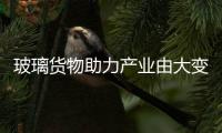 玻璃貨物助力產(chǎn)業(yè)由大變強,行業(yè)資訊