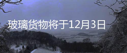 玻璃貨物將于12月3日起上市交易,行業(yè)資訊