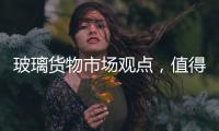 玻璃貨物市場觀點，值得一看！,行業資訊