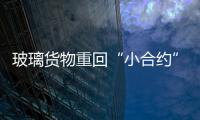 玻璃貨物重回“小合約” 如無意外將于8月底上市,行業(yè)資訊