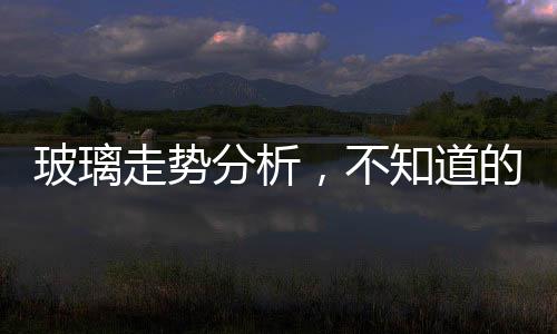 玻璃走勢分析，不知道的趕緊來看看吧！,行業資訊